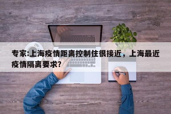 专家:上海疫情距离控制住很接近，上海最近疫情隔离要求？