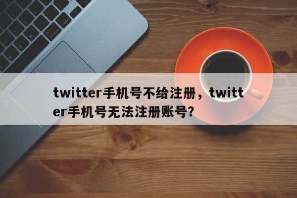 twitter手机号不给注册，twitter手机号无法注册账号？