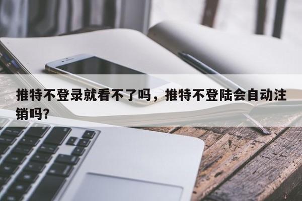 推特不登录就看不了吗,推特不登陆会自动注销吗?