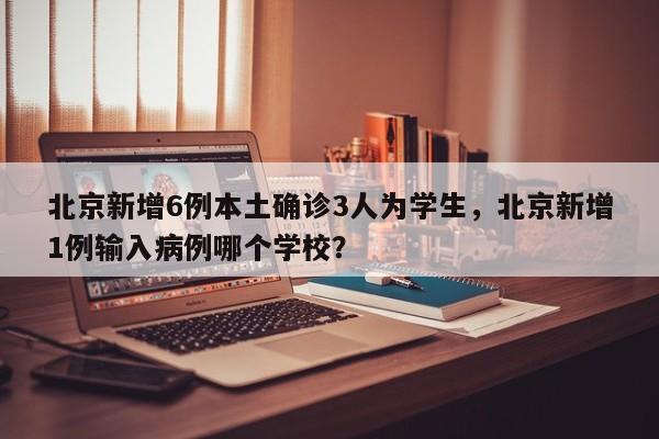 北京新增6例本土确诊3人为学生，北京新增1例输入病例哪个学校？