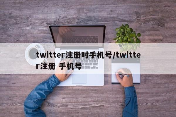 twitter注册时手机号/twitter注册 手机号
