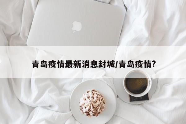 青岛疫情最新消息封城/青岛疫情?