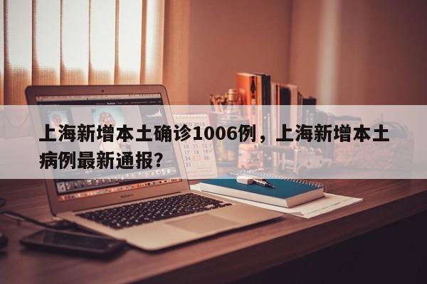 上海新增本土确诊1006例，上海新增本土病例最新通报？