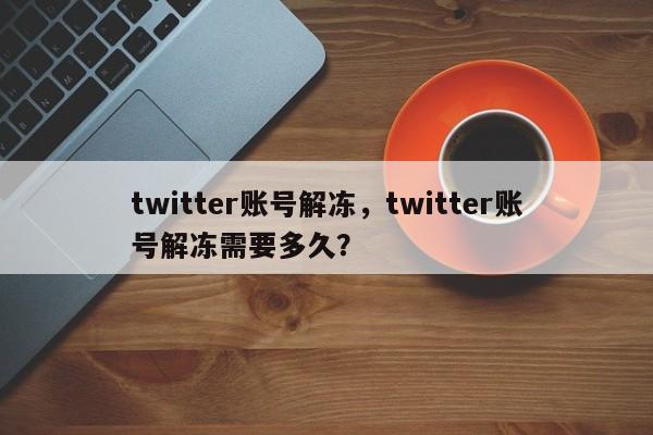 twitter账号解冻,twitter账号解冻需要多久?