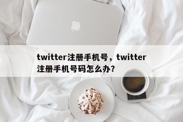 twitter注册手机号，twitter注册手机号码怎么办？