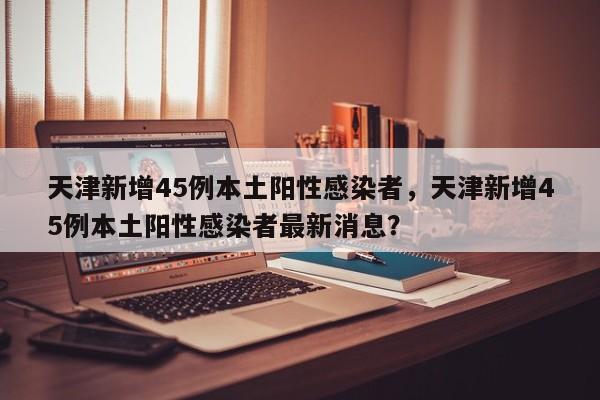 天津新增45例本土阳性感染者，天津新增45例本土阳性感染者最新消息？