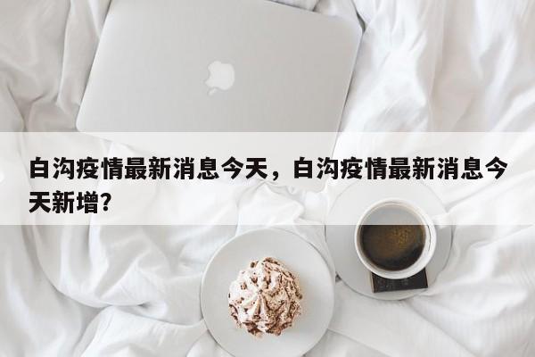 白沟疫情最新消息今天，白沟疫情最新消息今天新增？