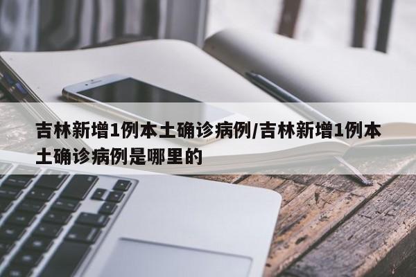 吉林新增1例本土确诊病例/吉林新增1例本土确诊病例是哪里的