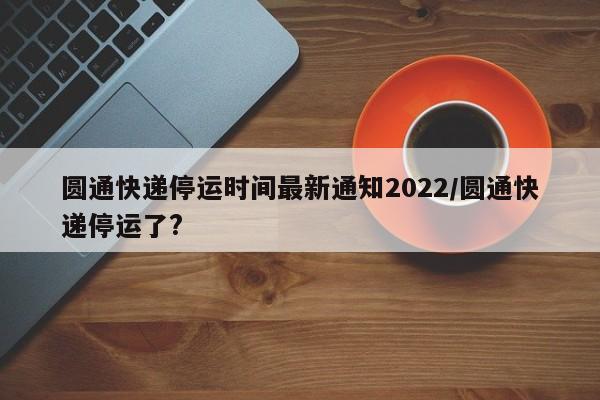 圆通快递停运时间最新通知2022/圆通快递停运了?
