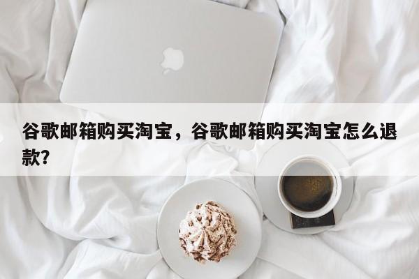 谷歌邮箱购买淘宝,谷歌邮箱购买淘宝怎么退款?