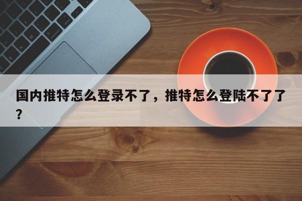 国内推特怎么登录不了,推特怎么登陆不了了?