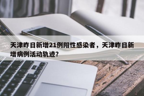 天津昨日新增21例阳性感染者，天津昨日新增病例活动轨迹？