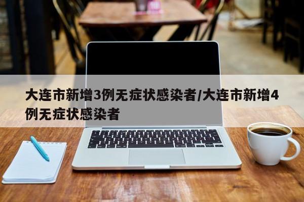 大连市新增3例无症状感染者/大连市新增4例无症状感染者