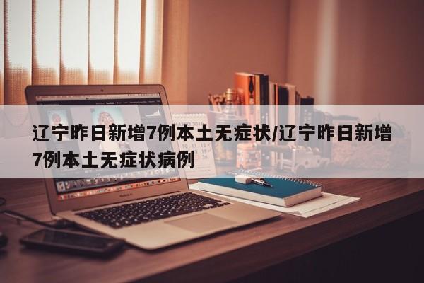 辽宁昨日新增7例本土无症状/辽宁昨日新增7例本土无症状病例