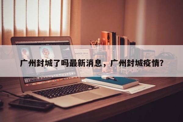 广州封城了吗最新消息，广州封城疫情？