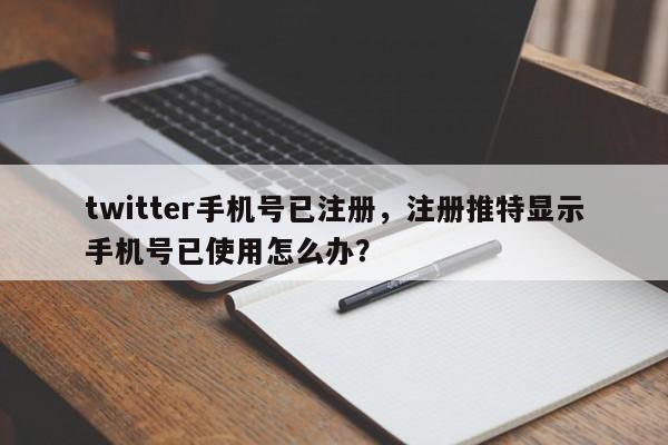 twitter手机号已注册，注册推特显示手机号已使用怎么办？