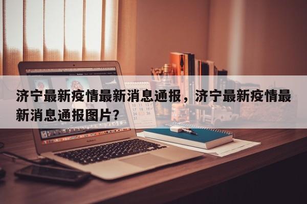 济宁最新疫情最新消息通报,济宁最新疫情最新消息通报图片?