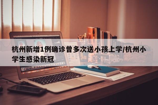 杭州新增1例确诊曾多次送小孩上学/杭州小学生感染新冠
