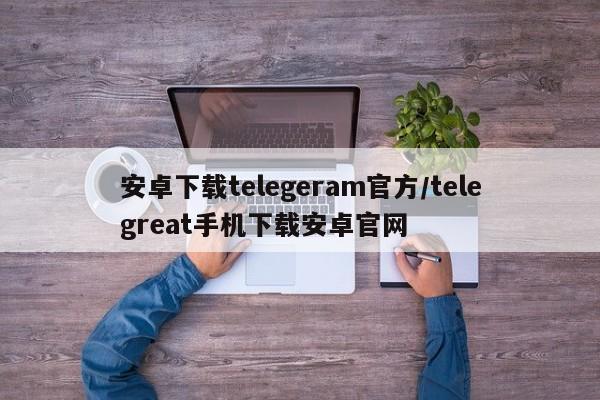 安卓下载telegeram官方/telegreat手机下载安卓官网