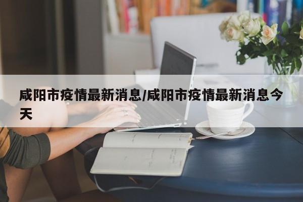 咸阳市疫情最新消息/咸阳市疫情最新消息今天