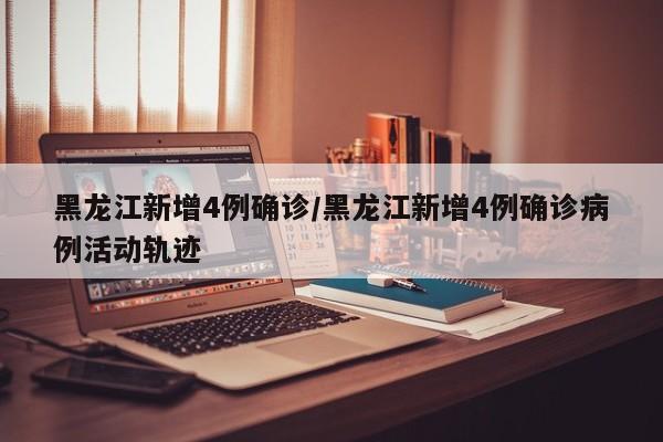 黑龙江新增4例确诊/黑龙江新增4例确诊病例活动轨迹