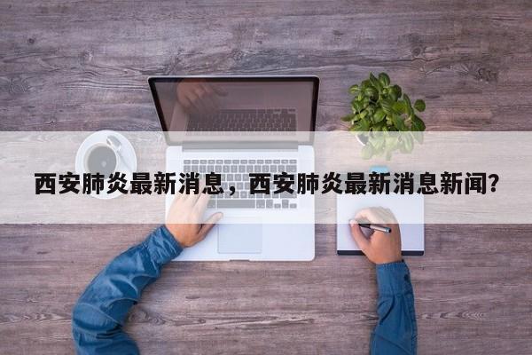 西安肺炎最新消息,西安肺炎最新消息新闻?