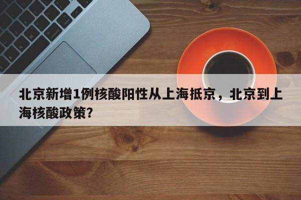 北京新增1例核酸阳性从上海抵京，北京到上海核酸政策？