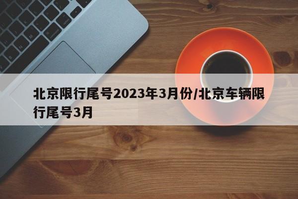 北京限行尾号2023年3月份/北京车辆限行尾号3月