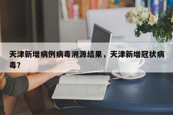 天津新增病例病毒溯源结果，天津新增冠状病毒？