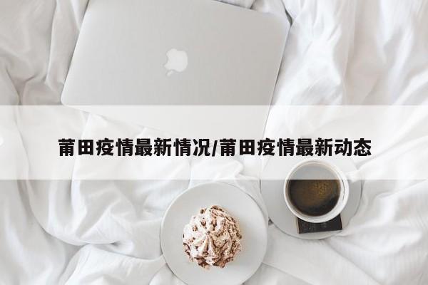 莆田疫情最新情况/莆田疫情最新动态