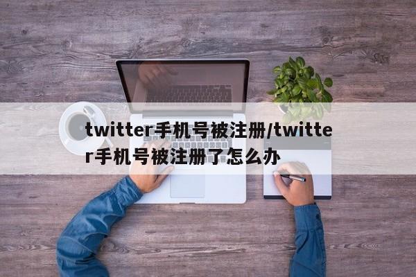 twitter手机号被注册/twitter手机号被注册了怎么办