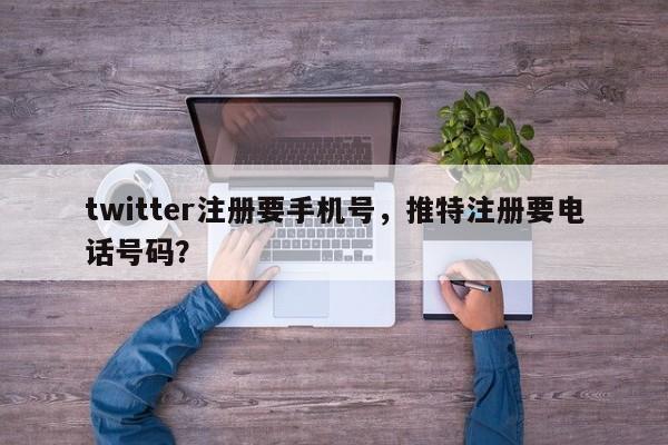 twitter注册要手机号，推特注册要电话号码？