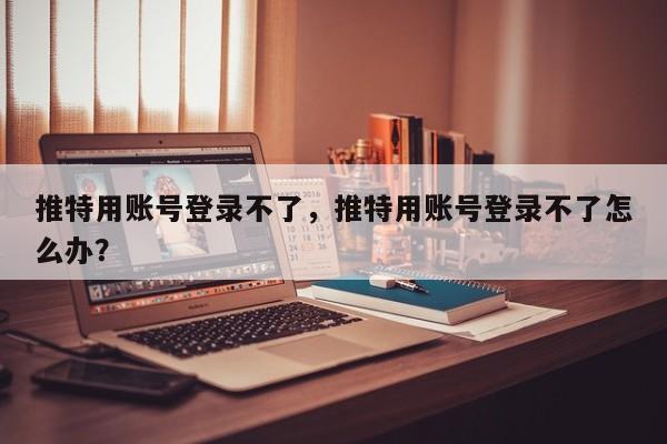 推特用账号登录不了，推特用账号登录不了怎么办？