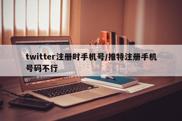 twitter注册时手机号/推特注册手机号码不行