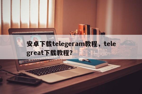 安卓下载telegeram教程，telegreat下载教程？