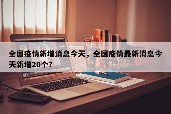 全国疫情新增消息今天，全国疫情最新消息今天新增20个？