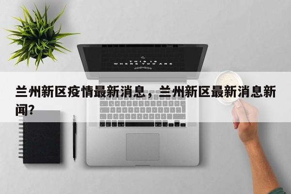 兰州新区疫情最新消息，兰州新区最新消息新闻？