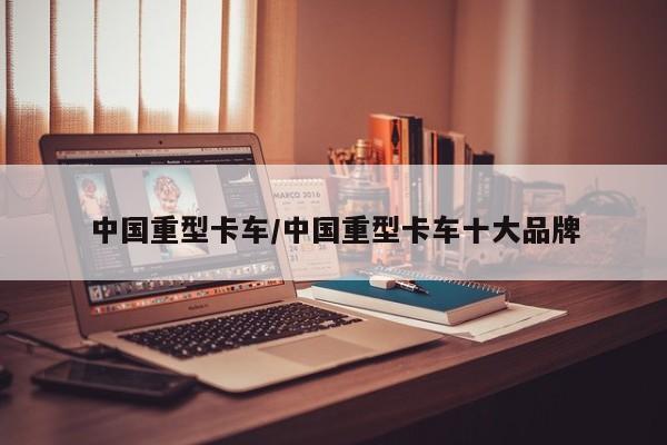 中国重型卡车/中国重型卡车十大品牌