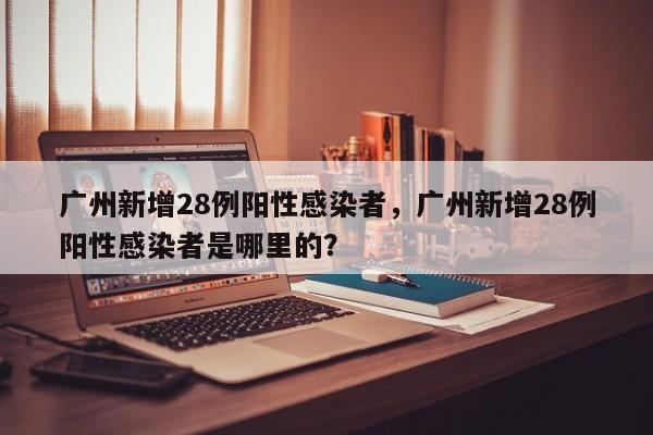 广州新增28例阳性感染者,广州新增28例阳性感染者是哪里的?