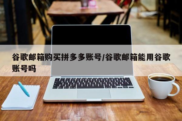 谷歌邮箱购买拼多多账号/谷歌邮箱能用谷歌账号吗