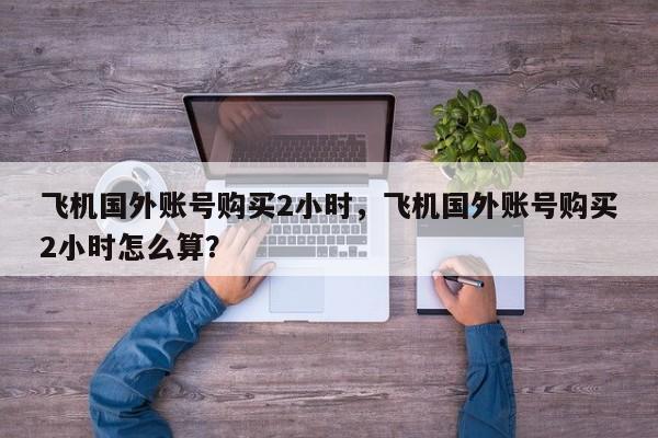 飞机国外账号购买2小时，飞机国外账号购买2小时怎么算？