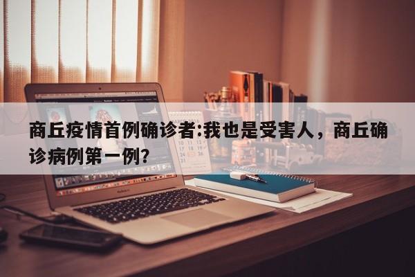 商丘疫情首例确诊者:我也是受害人,商丘确诊病例第一例?