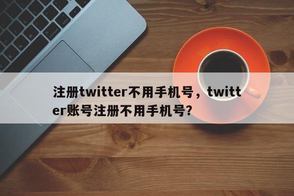 注册twitter不用手机号，twitter账号注册不用手机号？