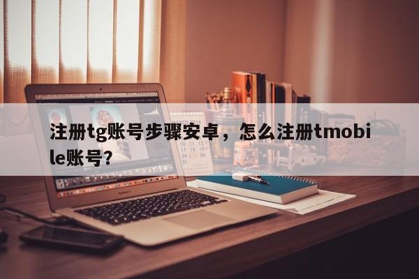 注册tg账号步骤安卓，怎么注册tmobile账号？