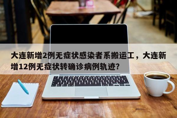 大连新增2例无症状感染者系搬运工，大连新增12例无症状转确诊病例轨迹？