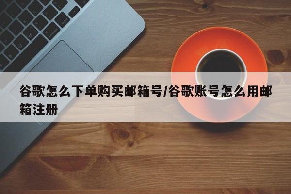 谷歌怎么下单购买邮箱号/谷歌账号怎么用邮箱注册