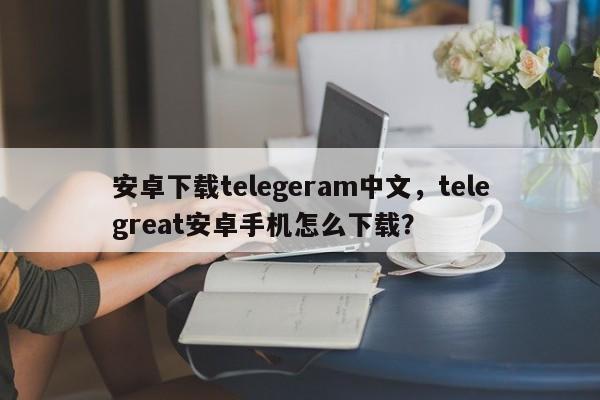 安卓下载telegeram中文，telegreat安卓手机怎么下载？