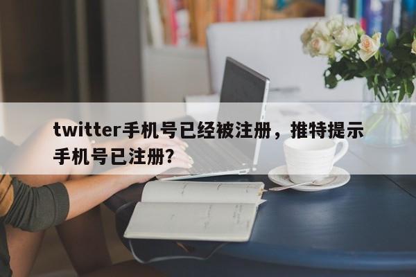 twitter手机号已经被注册，推特提示手机号已注册？