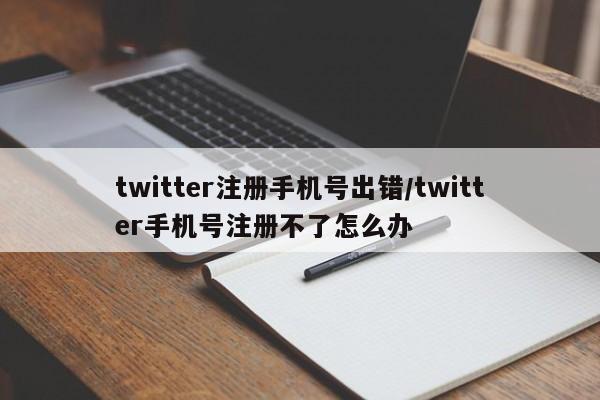 twitter注册手机号出错/twitter手机号注册不了怎么办
