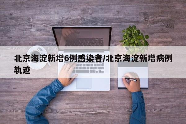 北京海淀新增6例感染者/北京海淀新增病例轨迹